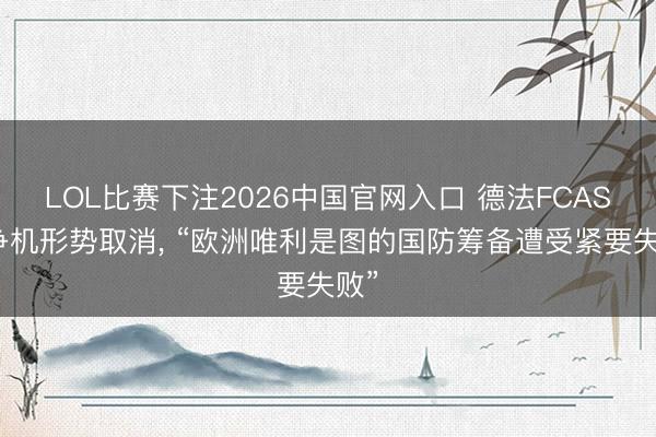 LOL比赛下注2026中国官网入口 德法FCAS斗争机形势取消， “欧洲唯利是图的国防筹备遭受紧要失败”
