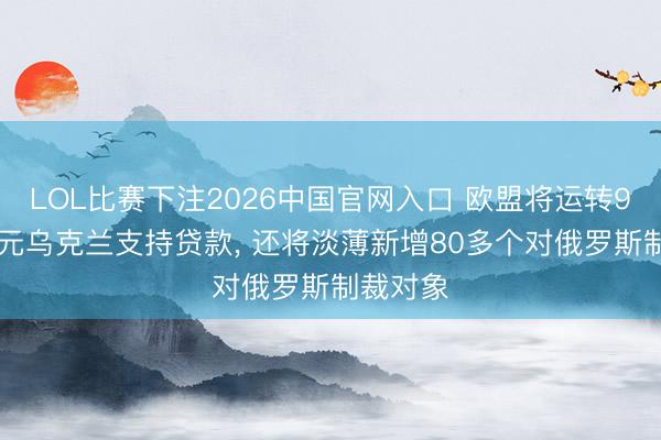 LOL比赛下注2026中国官网入口 欧盟将运转900亿欧元乌克兰支持贷款， 还将淡薄新增80多个对俄罗斯制裁对象