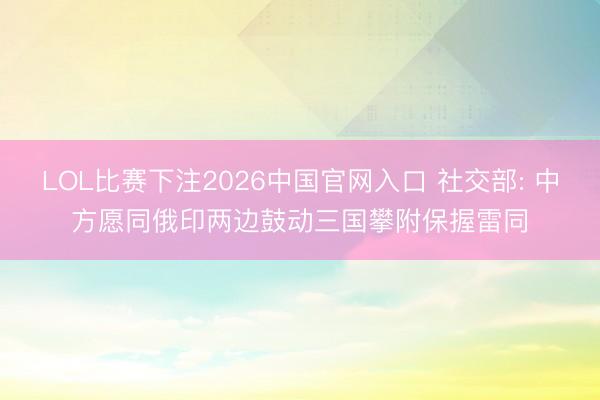 LOL比赛下注2026中国官网入口 社交部: 中方愿同俄印两边鼓动三国攀附保握雷同