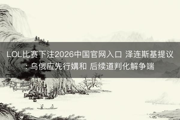 LOL比赛下注2026中国官网入口 泽连斯基提议: 乌俄应先行媾和 后续道判化解争端