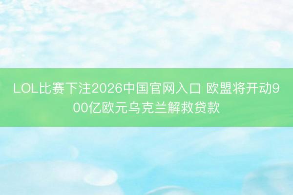 LOL比赛下注2026中国官网入口 欧盟将开动900亿欧元乌克兰解救贷款