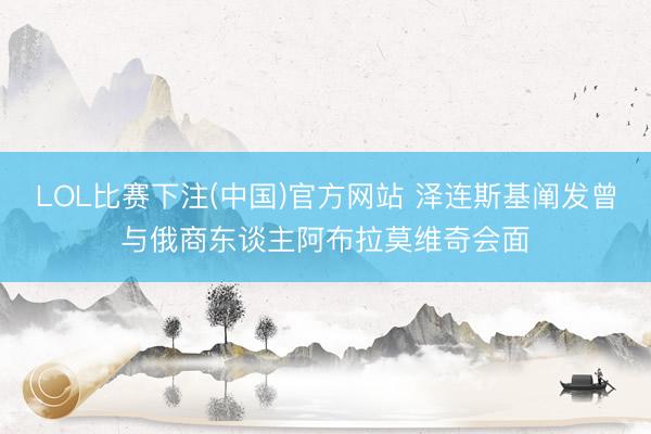LOL比赛下注(中国)官方网站 泽连斯基阐发曾与俄商东谈主阿布拉莫维奇会面