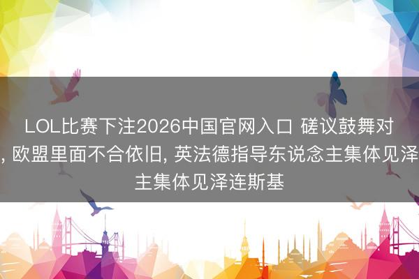 LOL比赛下注2026中国官网入口 磋议鼓舞对俄谈判， 欧盟里面不合依旧， 英法德指导东说念主集体见泽连斯基