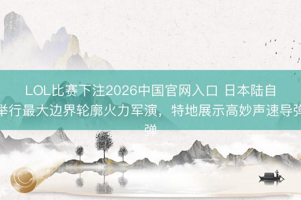 LOL比赛下注2026中国官网入口 日本陆自举行最大边界轮廓火力军演，特地展示高妙声速导弹
