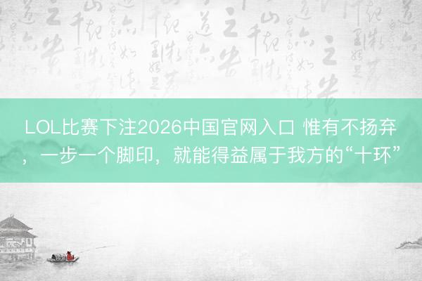 LOL比赛下注2026中国官网入口 惟有不扬弃，一步一个脚印，就能得益属于我方的“十环”