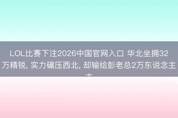 LOL比赛下注2026中国官网入口 华北坐拥32万精锐， 实力碾压西北， 却输给彭老总2万东说念主