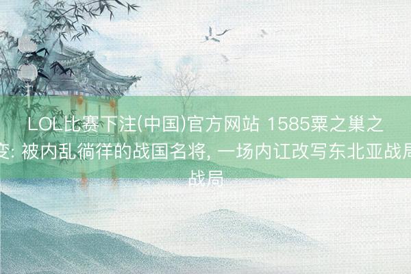 LOL比赛下注(中国)官方网站 1585粟之巢之变: 被内乱徜徉的战国名将, 一场内讧改写东北亚战局