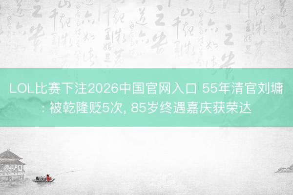 LOL比赛下注2026中国官网入口 55年清官刘墉: 被乾隆贬5次， 85岁终遇嘉庆获荣达