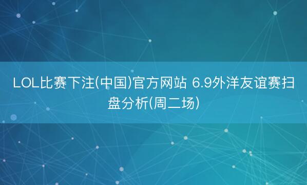 LOL比赛下注(中国)官方网站 6.9外洋友谊赛扫盘分析(周二场)