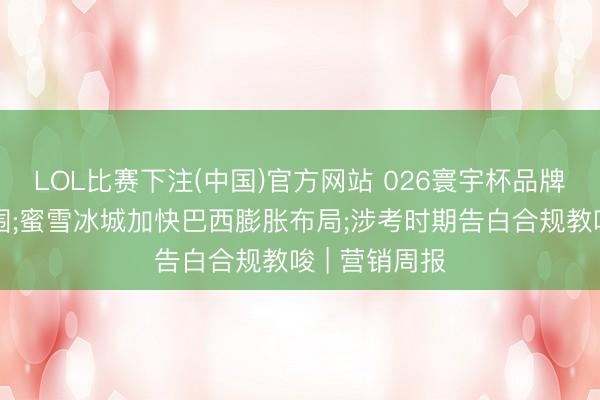 LOL比赛下注(中国)官方网站 026寰宇杯品牌营销表情解围;蜜雪冰城加快巴西膨胀布局;涉考时期告白合规教唆 | 营销周报