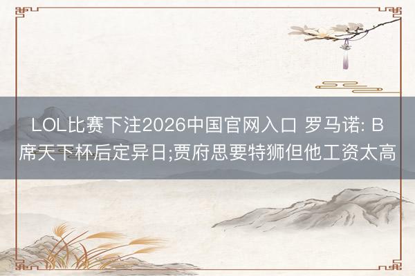 LOL比赛下注2026中国官网入口 罗马诺: B席天下杯后定异日;贾府思要特狮但他工资太高
