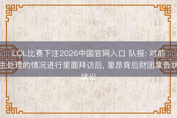 LOL比赛下注2026中国官网入口 队报: 对前雇主处理的情况进行里面拜访后， 里昂背后财团拿告状讼