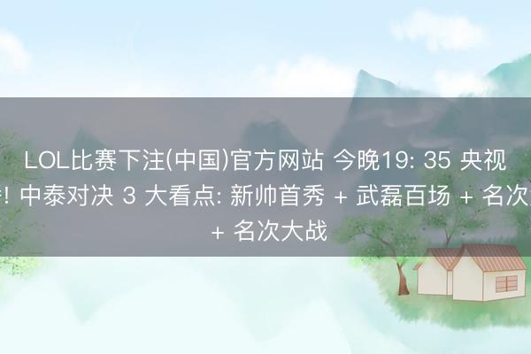 LOL比赛下注(中国)官方网站 今晚19: 35 央视直播! 中泰对决 3 大看点: 新帅首秀 + 武磊百场 + 名次大战