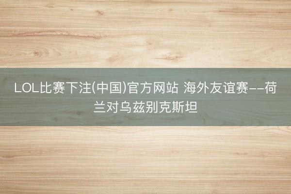 LOL比赛下注(中国)官方网站 海外友谊赛--荷兰对乌兹别克斯坦