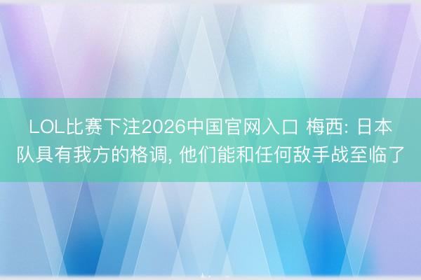 LOL比赛下注2026中国官网入口 梅西: 日本队具有我方的格调， 他们能和任何敌手战至临了