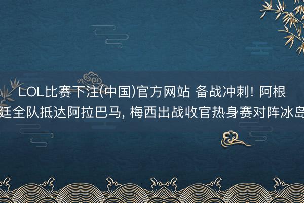 LOL比赛下注(中国)官方网站 备战冲刺! 阿根廷全队抵达阿拉巴马， 梅西出战收官热身赛对阵冰岛