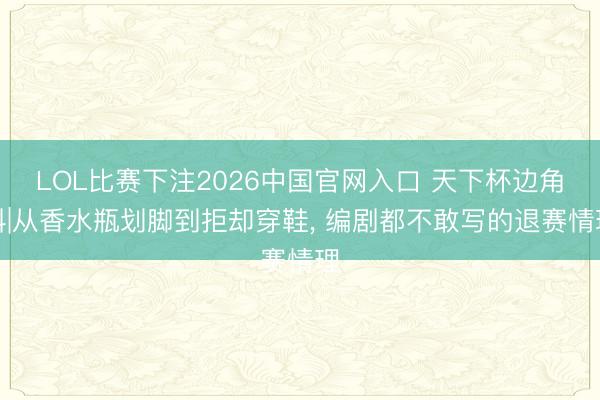 LOL比赛下注2026中国官网入口 天下杯边角料|从香水瓶划脚到拒却穿鞋， 编剧都不敢写的退赛情理