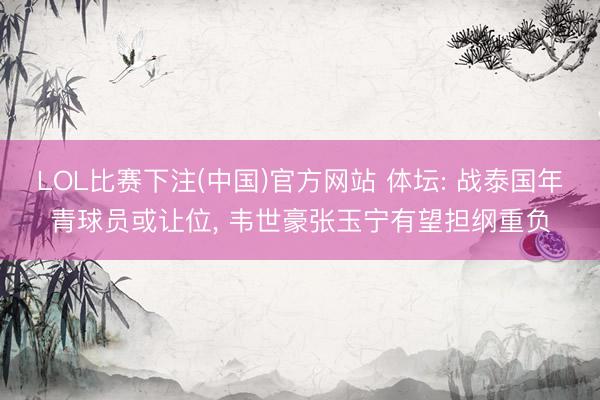 LOL比赛下注(中国)官方网站 体坛: 战泰国年青球员或让位， 韦世豪张玉宁有望担纲重负