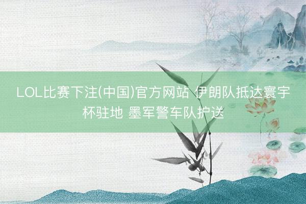 LOL比赛下注(中国)官方网站 伊朗队抵达寰宇杯驻地 墨军警车队护送