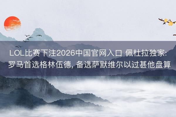 LOL比赛下注2026中国官网入口 佩杜拉独家: 罗马首选格林伍德， 备选萨默维尔以过甚他盘算