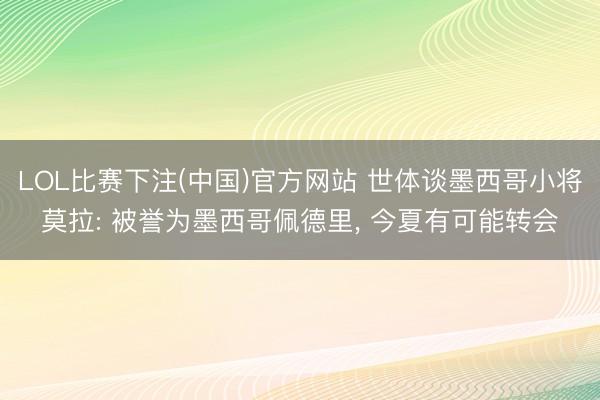 LOL比赛下注(中国)官方网站 世体谈墨西哥小将莫拉: 被誉为墨西哥佩德里， 今夏有可能转会