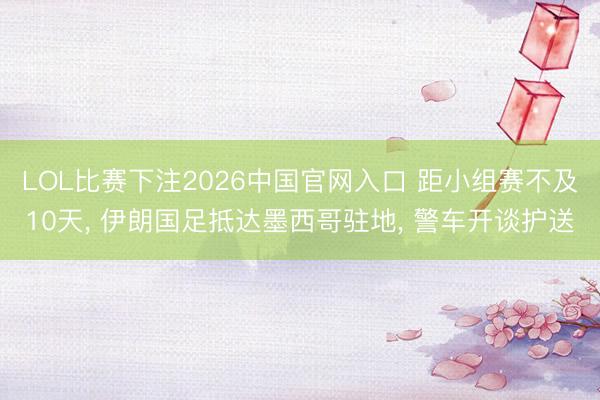 LOL比赛下注2026中国官网入口 距小组赛不及10天， 伊朗国足抵达墨西哥驻地， 警车开谈护送