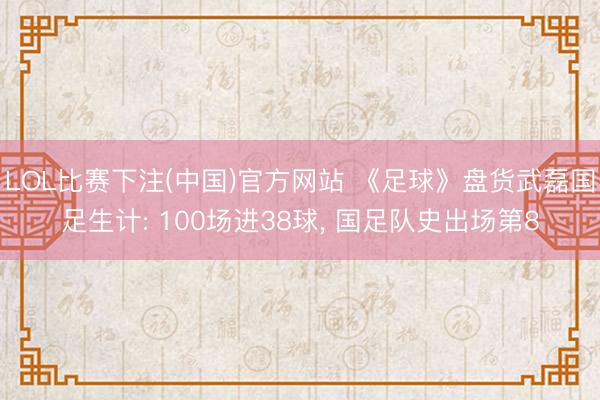 LOL比赛下注(中国)官方网站 《足球》盘货武磊国足生计: 100场进38球， 国足队史出场第8