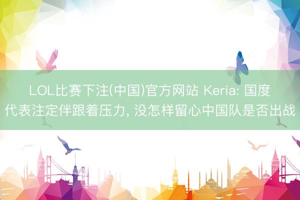 LOL比赛下注(中国)官方网站 Keria: 国度代表注定伴跟着压力, 没怎样留心中国队是否出战