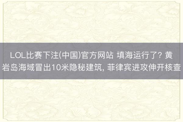 LOL比赛下注(中国)官方网站 填海运行了? 黄岩岛海域冒出10米隐秘建筑， 菲律宾进攻伸开核查