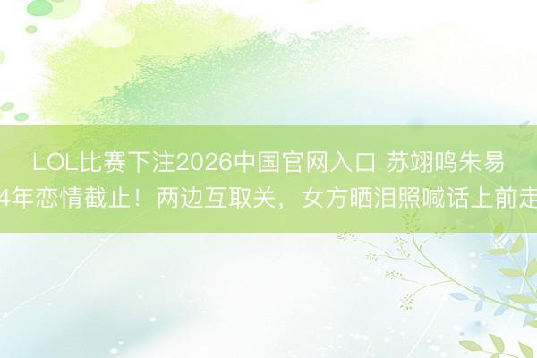 LOL比赛下注2026中国官网入口 苏翊鸣朱易4年恋情截止！两边互取关，女方晒泪照喊话上前走
