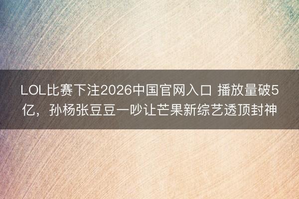 LOL比赛下注2026中国官网入口 播放量破5亿，孙杨张豆豆一吵让芒果新综艺透顶封神