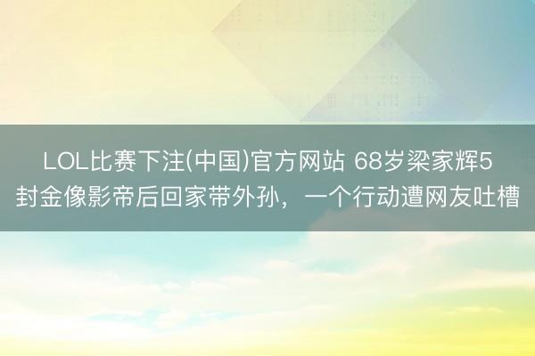 LOL比赛下注(中国)官方网站 68岁梁家辉5封金像影帝后回家带外孙，一个行动遭网友吐槽