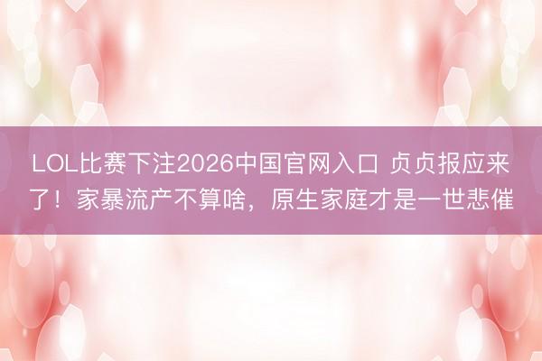 LOL比赛下注2026中国官网入口 贞贞报应来了！家暴流产不算啥，原生家庭才是一世悲催
