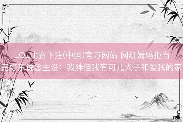 LOL比赛下注(中国)官方网站 网红姆妈拒当完好东说念主设：我胖但我有可儿犬子和爱我的家