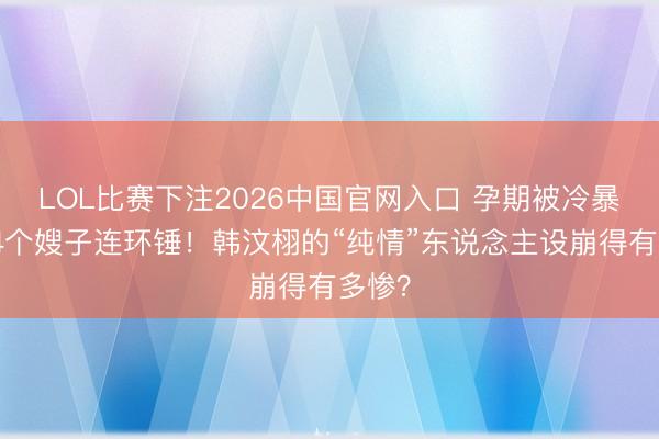 LOL比赛下注2026中国官网入口 孕期被冷暴力、4个嫂子连环锤！韩汶栩的“纯情”东说念主设崩得有多惨？