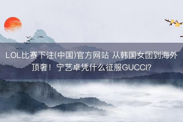 LOL比赛下注(中国)官方网站 从韩国女团到海外顶奢！宁艺卓凭什么征服GUCCI？