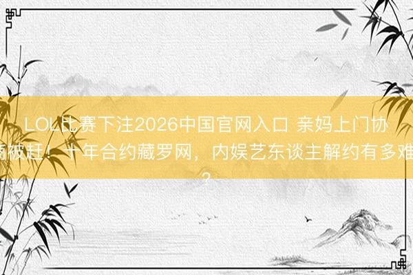 LOL比赛下注2026中国官网入口 亲妈上门协商被赶！十年合约藏罗网，内娱艺东谈主解约有多难？