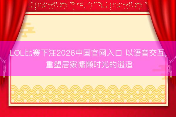 LOL比赛下注2026中国官网入口 以语音交互， 重塑居家慵懒时光的逍遥