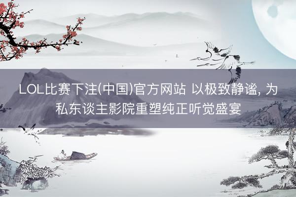 LOL比赛下注(中国)官方网站 以极致静谧， 为私东谈主影院重塑纯正听觉盛宴