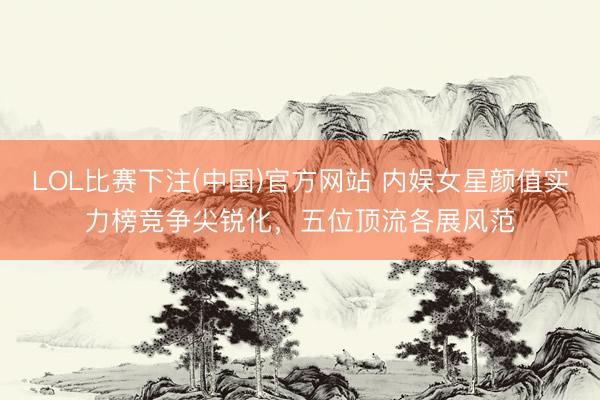 LOL比赛下注(中国)官方网站 内娱女星颜值实力榜竞争尖锐化，五位顶流各展风范