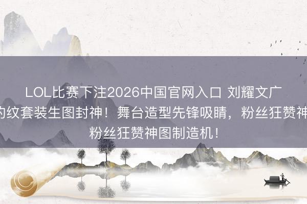 LOL比赛下注2026中国官网入口 刘耀文广州演唱会豹纹套装生图封神！舞台造型先锋吸睛，粉丝狂赞神图制造机！