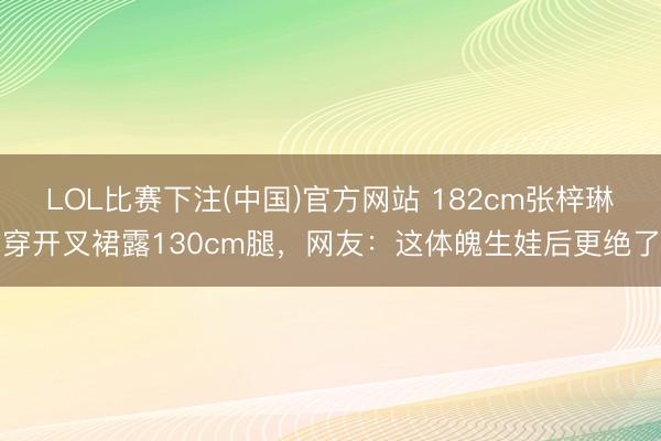 LOL比赛下注(中国)官方网站 182cm张梓琳穿开叉裙露130cm腿，网友：这体魄生娃后更绝了
