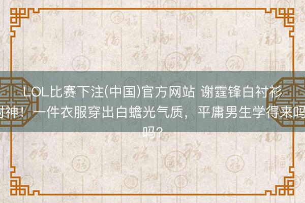 LOL比赛下注(中国)官方网站 谢霆锋白衬衫封神！一件衣服穿出白蟾光气质，平庸男生学得来吗？
