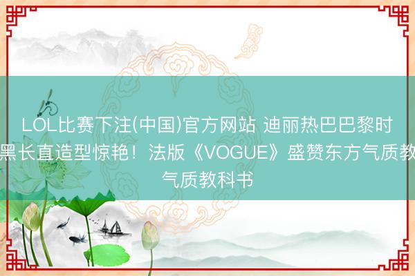 LOL比赛下注(中国)官方网站 迪丽热巴巴黎时装周黑长直造型惊艳！法版《VOGUE》盛赞东方气质教科书