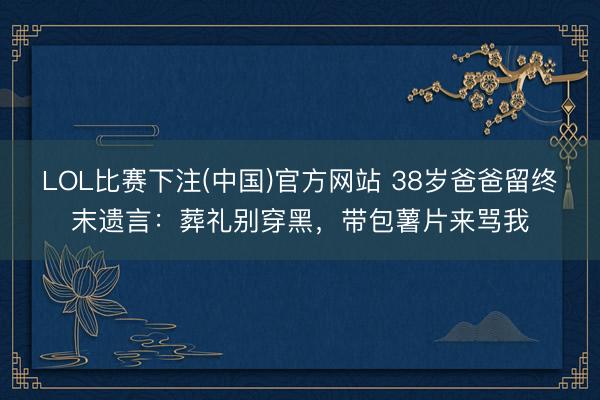 LOL比赛下注(中国)官方网站 38岁爸爸留终末遗言：葬礼别穿黑，带包薯片来骂我