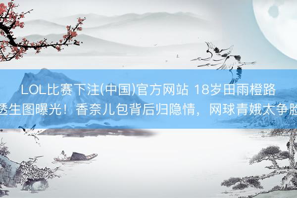 LOL比赛下注(中国)官方网站 18岁田雨橙路透生图曝光！香奈儿包背后归隐情，网球青娥太争脸
