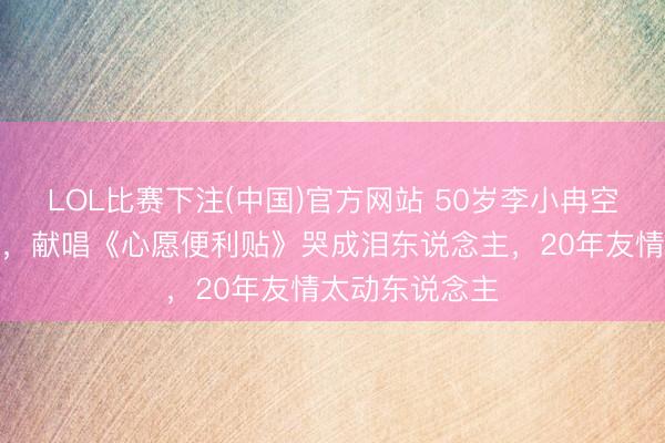 LOL比赛下注(中国)官方网站 50岁李小冉空降谢娜演唱会,献唱《心愿便利贴》哭成泪东说念主,20年友情太动东说念主