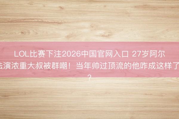 LOL比赛下注2026中国官网入口 27岁阿尔法演浓重大叔被群嘲！当年帅过顶流的他咋成这样了？