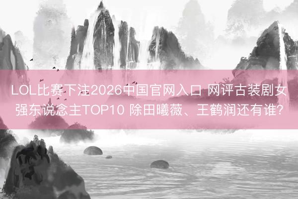 LOL比赛下注2026中国官网入口 网评古装剧女强东说念主TOP10 除田曦薇、王鹤润还有谁？