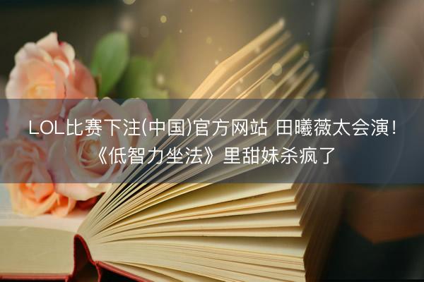 LOL比赛下注(中国)官方网站 田曦薇太会演！《低智力坐法》里甜妹杀疯了